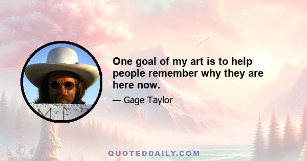 One goal of my art is to help people remember why they are here now.