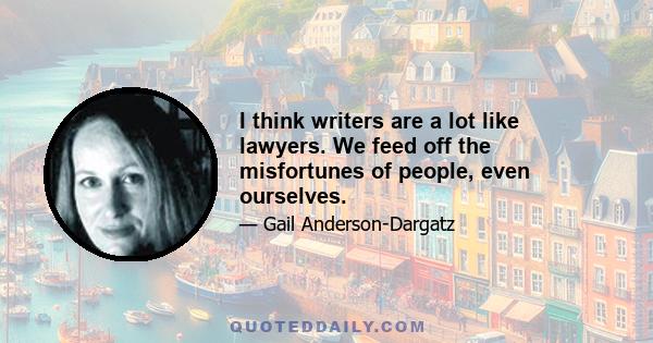 I think writers are a lot like lawyers. We feed off the misfortunes of people, even ourselves.