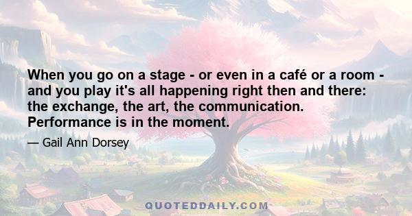 When you go on a stage - or even in a café or a room - and you play it's all happening right then and there: the exchange, the art, the communication. Performance is in the moment.