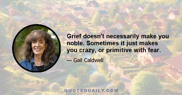 Grief doesn't necessarily make you noble. Sometimes it just makes you crazy, or primitive with fear.