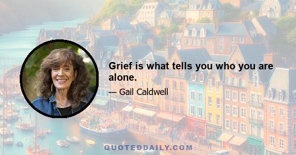 Grief is what tells you who you are alone.