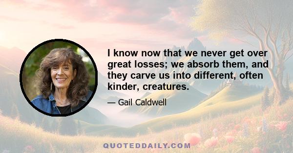 I know now that we never get over great losses; we absorb them, and they carve us into different, often kinder, creatures.