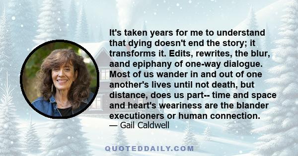 It's taken years for me to understand that dying doesn't end the story; it transforms it. Edits, rewrites, the blur, aand epiphany of one-way dialogue. Most of us wander in and out of one another's lives until not