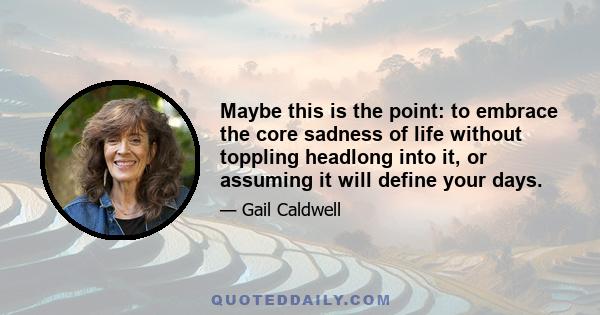 Maybe this is the point: to embrace the core sadness of life without toppling headlong into it, or assuming it will define your days.