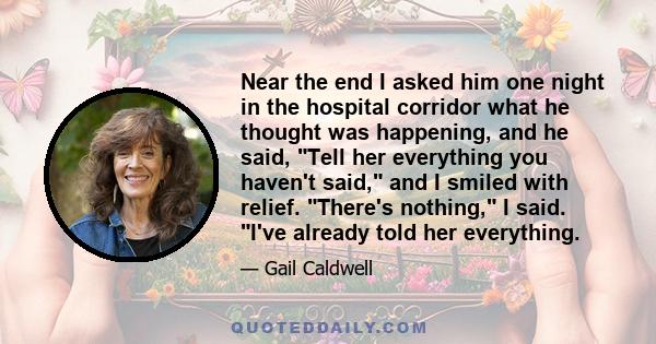 Near the end I asked him one night in the hospital corridor what he thought was happening, and he said, Tell her everything you haven't said, and I smiled with relief. There's nothing, I said. I've already told her