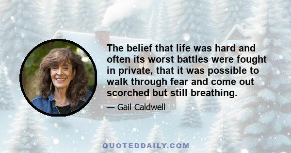 The belief that life was hard and often its worst battles were fought in private, that it was possible to walk through fear and come out scorched but still breathing.