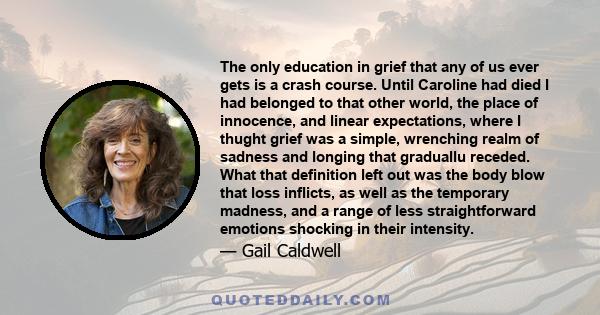 The only education in grief that any of us ever gets is a crash course. Until Caroline had died I had belonged to that other world, the place of innocence, and linear expectations, where I thught grief was a simple,