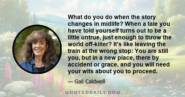 What do you do when the story changes in midlife? When a tale you have told yourself turns out to be a little untrue, just enough to throw the world off-kilter? It’s like leaving the train at the wrong stop: You are