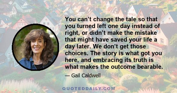 You can’t change the tale so that you turned left one day instead of right, or didn’t make the mistake that might have saved your life a day later. We don’t get those choices. The story is what got you here, and