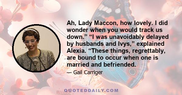 Ah, Lady Maccon, how lovely. I did wonder when you would track us down.” “I was unavoidably delayed by husbands and Ivys,” explained Alexia. “These things, regrettably, are bound to occur when one is married and