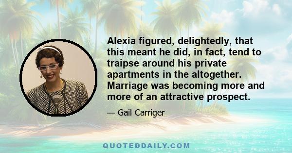 Alexia figured, delightedly, that this meant he did, in fact, tend to traipse around his private apartments in the altogether. Marriage was becoming more and more of an attractive prospect.