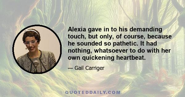 Alexia gave in to his demanding touch, but only, of course, because he sounded so pathetic. It had nothing, whatsoever to do with her own quickening heartbeat.