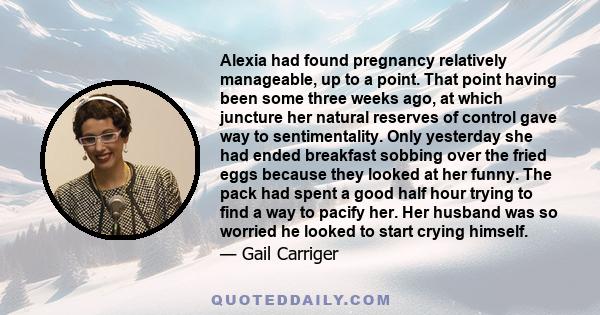 Alexia had found pregnancy relatively manageable, up to a point. That point having been some three weeks ago, at which juncture her natural reserves of control gave way to sentimentality. Only yesterday she had ended