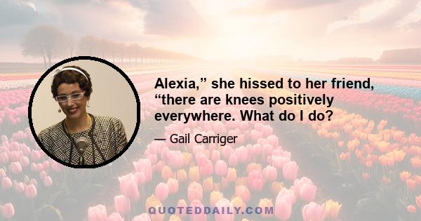 Alexia,” she hissed to her friend, “there are knees positively everywhere. What do I do?