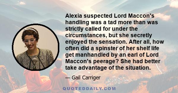 Alexia suspected Lord Maccon's handling was a tad more than was strictly called for under the circumstances, but she secretly enjoyed the sensation. After all, how often did a spinster of her shelf life get manhandled