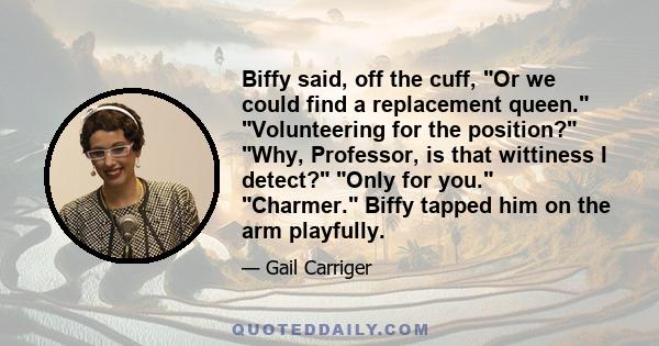 Biffy said, off the cuff, Or we could find a replacement queen. Volunteering for the position? Why, Professor, is that wittiness I detect? Only for you. Charmer. Biffy tapped him on the arm playfully.