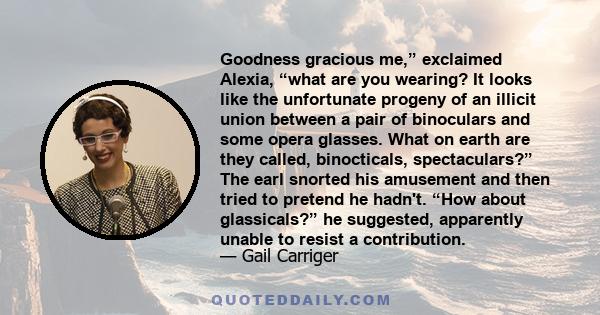 Goodness gracious me,” exclaimed Alexia, “what are you wearing? It looks like the unfortunate progeny of an illicit union between a pair of binoculars and some opera glasses. What on earth are they called, binocticals,