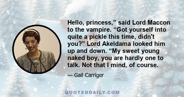 Hello, princess,” said Lord Maccon to the vampire. “Got yourself into quite a pickle this time, didn't you?” Lord Akeldama looked him up and down. “My sweet young naked boy, you are hardly one to talk. Not that I mind,