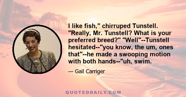 I like fish, chirruped Tunstell. Really, Mr. Tunstell? What is your preferred breed? Well--Tunstell hesitated--you know, the um, ones that--he made a swooping motion with both hands--uh, swim.