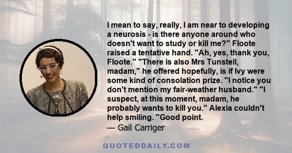 I mean to say, really, I am near to developing a neurosis - is there anyone around who doesn't want to study or kill me? Floote raised a tentative hand. Ah, yes, thank you, Floote. There is also Mrs Tunstell, madam, he