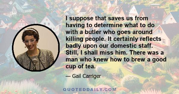 I suppose that saves us from having to determine what to do with a butler who goes around killing people. It certainly reflects badly upon our domestic staff. Still, I shall miss him. There was a man who knew how to