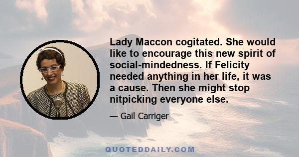 Lady Maccon cogitated. She would like to encourage this new spirit of social-mindedness. If Felicity needed anything in her life, it was a cause. Then she might stop nitpicking everyone else.