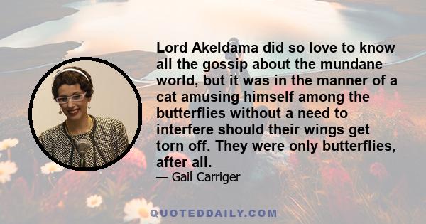 Lord Akeldama did so love to know all the gossip about the mundane world, but it was in the manner of a cat amusing himself among the butterflies without a need to interfere should their wings get torn off. They were