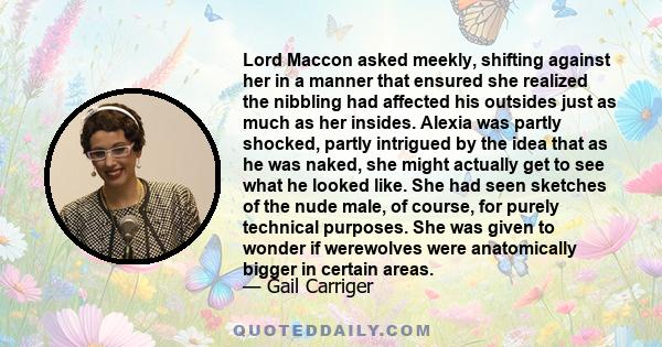 Lord Maccon asked meekly, shifting against her in a manner that ensured she realized the nibbling had affected his outsides just as much as her insides. Alexia was partly shocked, partly intrigued by the idea that as he 