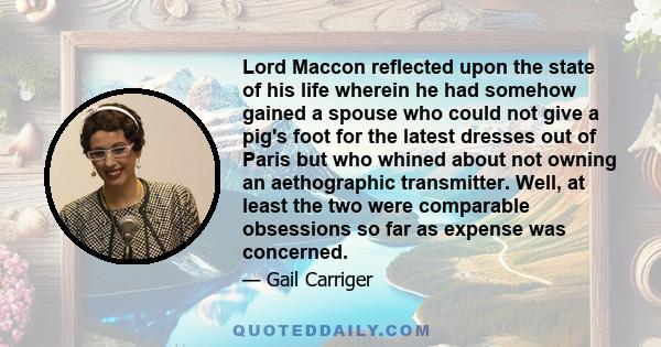 Lord Maccon reflected upon the state of his life wherein he had somehow gained a spouse who could not give a pig's foot for the latest dresses out of Paris but who whined about not owning an aethographic transmitter.