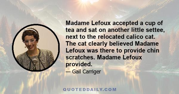 Madame Lefoux accepted a cup of tea and sat on another little settee, next to the relocated calico cat. The cat clearly believed Madame Lefoux was there to provide chin scratches. Madame Lefoux provided.