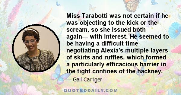 Miss Tarabotti was not certain if he was objecting to the kick or the scream, so she issued both again— with interest. He seemed to be having a difficult time negotiating Alexia's multiple layers of skirts and ruffles,