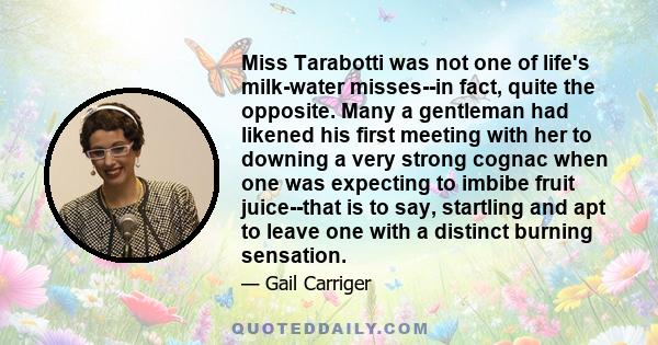 Miss Tarabotti was not one of life's milk-water misses--in fact, quite the opposite. Many a gentleman had likened his first meeting with her to downing a very strong cognac when one was expecting to imbibe fruit