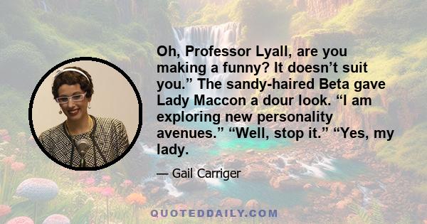 Oh, Professor Lyall, are you making a funny? It doesn’t suit you.” The sandy-haired Beta gave Lady Maccon a dour look. “I am exploring new personality avenues.” “Well, stop it.” “Yes, my lady.