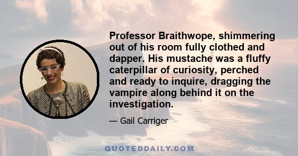 Professor Braithwope, shimmering out of his room fully clothed and dapper. His mustache was a fluffy caterpillar of curiosity, perched and ready to inquire, dragging the vampire along behind it on the investigation.