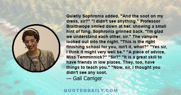 Quietly Sophronia added, And the soot on my dress, sir? I didn't see anything. Professor Braithwope smiled down at her, showing a small hint of fang. Sophronia grinned back. I'm glad we understand each other, sir. The