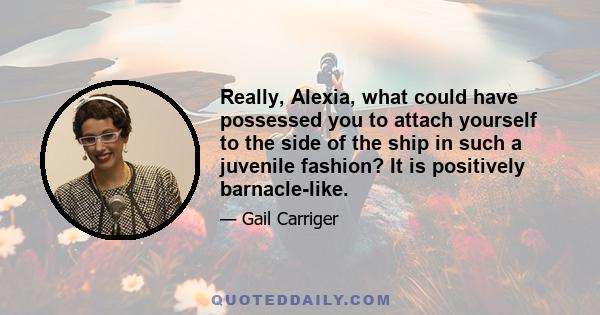 Really, Alexia, what could have possessed you to attach yourself to the side of the ship in such a juvenile fashion? It is positively barnacle-like.