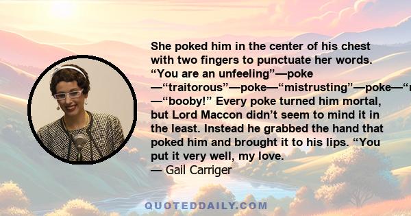 She poked him in the center of his chest with two fingers to punctuate her words. “You are an unfeeling”—poke —“traitorous”—poke—“mistrusting”—poke—“rude”—poke —“booby!” Every poke turned him mortal, but Lord Maccon