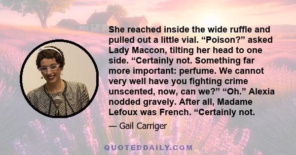 She reached inside the wide ruffle and pulled out a little vial. “Poison?” asked Lady Maccon, tilting her head to one side. “Certainly not. Something far more important: perfume. We cannot very well have you fighting