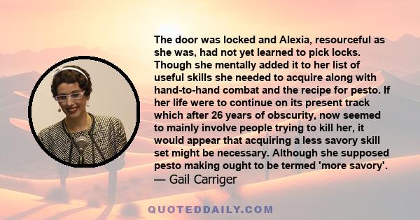 The door was locked and Alexia, resourceful as she was, had not yet learned to pick locks. Though she mentally added it to her list of useful skills she needed to acquire along with hand-to-hand combat and the recipe