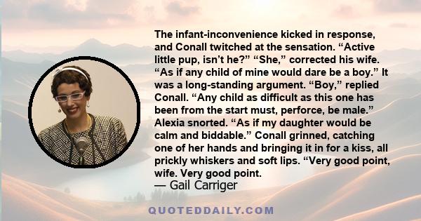 The infant-inconvenience kicked in response, and Conall twitched at the sensation. “Active little pup, isn’t he?” “She,” corrected his wife. “As if any child of mine would dare be a boy.” It was a long-standing