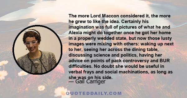 The more Lord Maccon considered it, the more he grew to like the idea. Certainly his imagination was full of pictures of what he and Alexia might do together once he got her home in a properly wedded state, but now