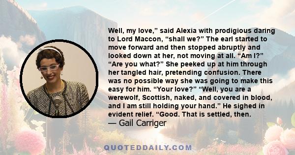 Well, my love,” said Alexia with prodigious daring to Lord Maccon, “shall we?” The earl started to move forward and then stopped abruptly and looked down at her, not moving at all. “Am I?” “Are you what?” She peeked up