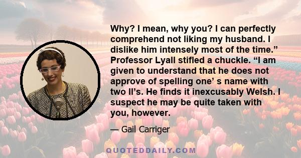 Why? I mean, why you? I can perfectly comprehend not liking my husband. I dislike him intensely most of the time.” Professor Lyall stifled a chuckle. “I am given to understand that he does not approve of spelling one’ s 