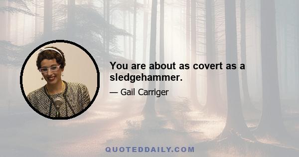 You are about as covert as a sledgehammer.