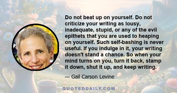 Do not beat up on yourself. Do not criticize your writing as lousy, inadequate, stupid, or any of the evil epithets that you are used to heaping on yourself. Such self-bashing is never useful. If you indulge in it, your 