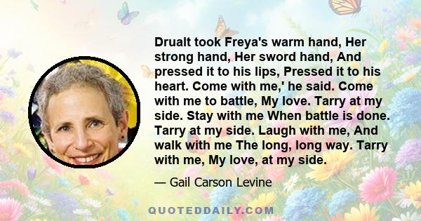 Drualt took Freya's warm hand, Her strong hand, Her sword hand, And pressed it to his lips, Pressed it to his heart. Come with me,' he said. Come with me to battle, My love. Tarry at my side. Stay with me When battle is 