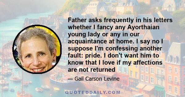 Father asks frequently in his letters whether I fancy any Ayorthaian young lady or any in our acquaintance at home. I say no I suppose I'm confessing another fault: pride. I don't want him to know that I love if my