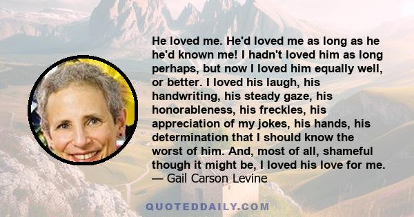 He loved me. He'd loved me as long as he he'd known me! I hadn't loved him as long perhaps, but now I loved him equally well, or better. I loved his laugh, his handwriting, his steady gaze, his honorableness, his