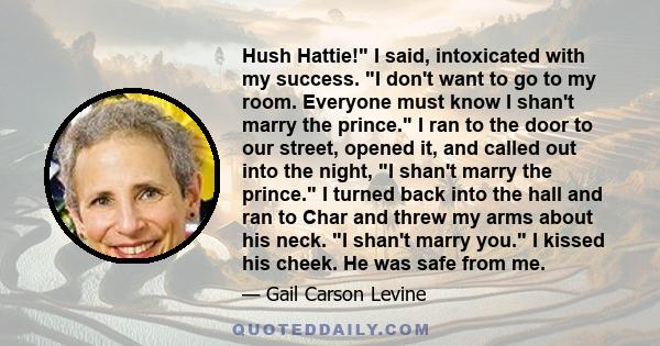 Hush Hattie! I said, intoxicated with my success. I don't want to go to my room. Everyone must know I shan't marry the prince. I ran to the door to our street, opened it, and called out into the night, I shan't marry