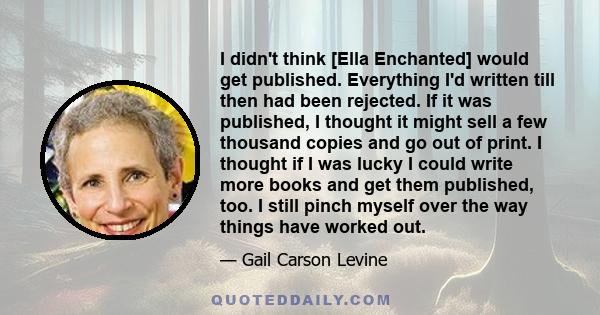 I didn't think [Ella Enchanted] would get published. Everything I'd written till then had been rejected. If it was published, I thought it might sell a few thousand copies and go out of print. I thought if I was lucky I 